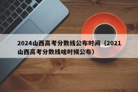 2024山西高考分数线公布时间（2021山西高考分数线啥时候公布）