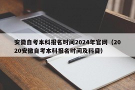 安徽自考本科报名时间2024年官网（2020安徽自考本科报名时间及科目）