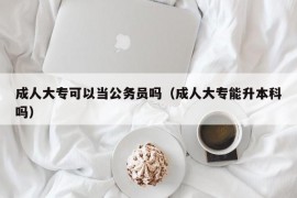 成人大专可以当公务员吗（成人大专能升本科吗）