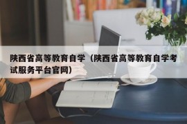 陕西省高等教育自学（陕西省高等教育自学考试服务平台官网）