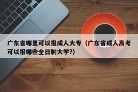 广东省哪里可以报成人大专（广东省成人高考可以报哪些全日制大学?）