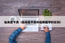 临床医学类（临床医学类和临床医学的区别）