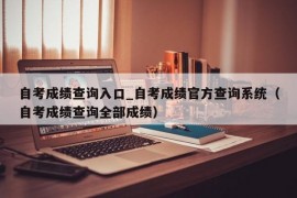 自考成绩查询入口_自考成绩官方查询系统（自考成绩查询全部成绩）