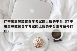 辽宁省高等教育自学考试网上服务平台（辽宁省高等教育自学考试网上服务平台准考证号打印）