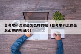 自考本科流程是怎么样的呢（自考本科流程是怎么样的呢图片）