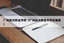 广州南方职业学院（广州南方职业学院在哪里）