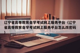 辽宁省高等教育自学考试网上服务平台（辽宁省高等教育自学考试网上服务平台怎么改密码）