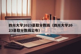 四川大学2023录取分数线（四川大学2023录取分数线公布）