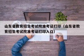 山东省教育招生考试院准考证打印（山东省教育招生考试院准考证打印入口）