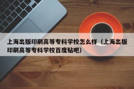 上海出版印刷高等专科学校怎么样（上海出版印刷高等专科学校百度贴吧）