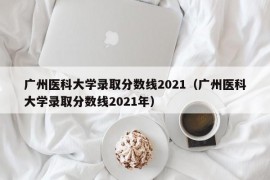 广州医科大学录取分数线2021（广州医科大学录取分数线2021年）