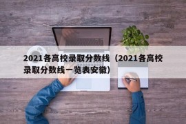 2021各高校录取分数线（2021各高校录取分数线一览表安徽）