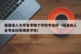 福建成人大学自考哪个学校专业好（福建成人自考本科有哪些学校）