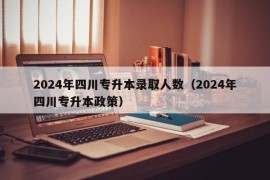 2024年四川专升本录取人数（2024年四川专升本政策）