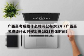 广西高考成绩什么时间公布2024（广西高考成绩什么时候出来2021具体时间）