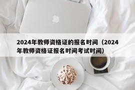 2024年教师资格证的报名时间（2024年教师资格证报名时间考试时间）