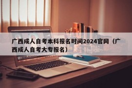 广西成人自考本科报名时间2024官网（广西成人自考大专报名）