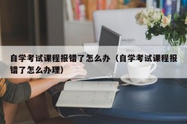 自学考试课程报错了怎么办（自学考试课程报错了怎么办理）