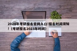 2024年考研报名官网入口!报名时间须知!（考研报名2023年时间）