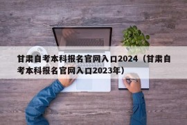 甘肃自考本科报名官网入口2024（甘肃自考本科报名官网入口2023年）