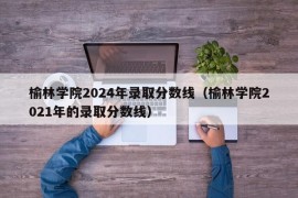 榆林学院2024年录取分数线（榆林学院2021年的录取分数线）