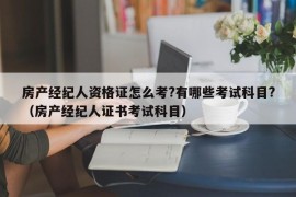 房产经纪人资格证怎么考?有哪些考试科目?（房产经纪人证书考试科目）