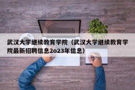 武汉大学继续教育学院（武汉大学继续教育学院最新招聘信息2o23年信息）