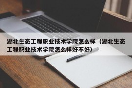 湖北生态工程职业技术学院怎么样（湖北生态工程职业技术学院怎么样好不好）