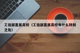 工信部直属高校（工信部直属高校有什么特别之处）