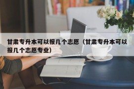 甘肃专升本可以报几个志愿（甘肃专升本可以报几个志愿专业）