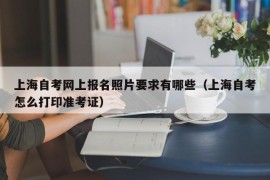 上海自考网上报名照片要求有哪些（上海自考怎么打印准考证）