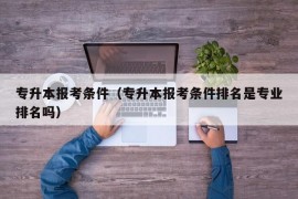 专升本报考条件（专升本报考条件排名是专业排名吗）