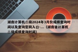 湖南计算机二级2024年3月份成绩查询时间以及查询官网入口-...（湖南省计算机二级成绩查询时间）