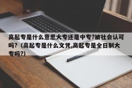 高起专是什么意思大专还是中专?被社会认可吗?（高起专是什么文凭,高起专是全日制大专吗?）