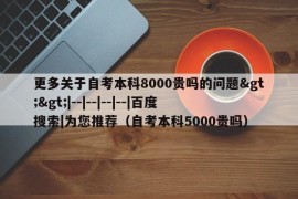 更多关于自考本科8000贵吗的问题&gt;&gt;|--|--|--|--|百度搜索|为您推荐（自考本科5000贵吗）