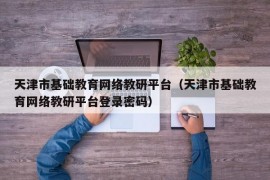 天津市基础教育网络教研平台（天津市基础教育网络教研平台登录密码）