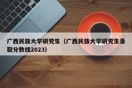 广西民族大学研究生（广西民族大学研究生录取分数线2023）