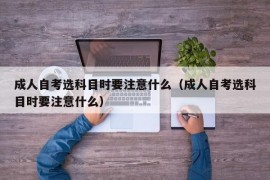 成人自考选科目时要注意什么（成人自考选科目时要注意什么）