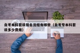 自考本科套读报名流程有哪些（自考专本科套读多少费用）