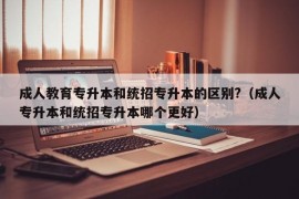 成人教育专升本和统招专升本的区别?（成人专升本和统招专升本哪个更好）