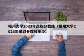 福州大学2023年录取分数线（福州大学2023年录取分数线多少）