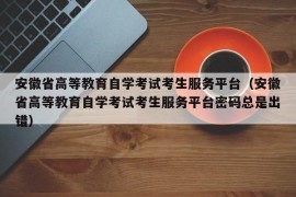 安徽省高等教育自学考试考生服务平台（安徽省高等教育自学考试考生服务平台密码总是出错）