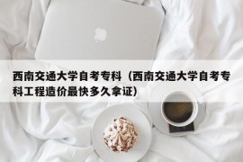 西南交通大学自考专科（西南交通大学自考专科工程造价最快多久拿证）