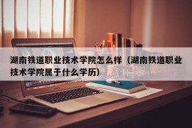 湖南铁道职业技术学院怎么样（湖南铁道职业技术学院属于什么学历）