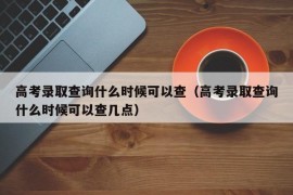 高考录取查询什么时候可以查（高考录取查询什么时候可以查几点）