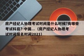 房产经纪人协理考试时间是什么时候?有哪些考试科目?-中国...（房产经纪人协理考试时间报名时间2021）