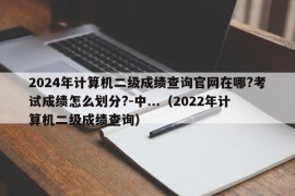 2024年计算机二级成绩查询官网在哪?考试成绩怎么划分?-中...（2022年计算机二级成绩查询）