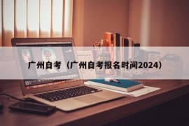 广州自考（广州自考报名时间2024）