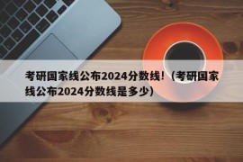 考研国家线公布2024分数线!（考研国家线公布2024分数线是多少）