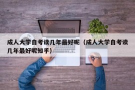 成人大学自考读几年最好呢（成人大学自考读几年最好呢知乎）